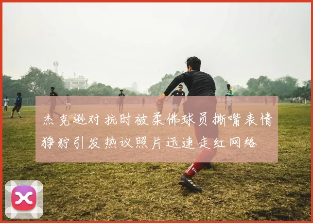 杰克逊对抗时被柔佛球员撕嘴表情狰狞引发热议照片迅速走红网络