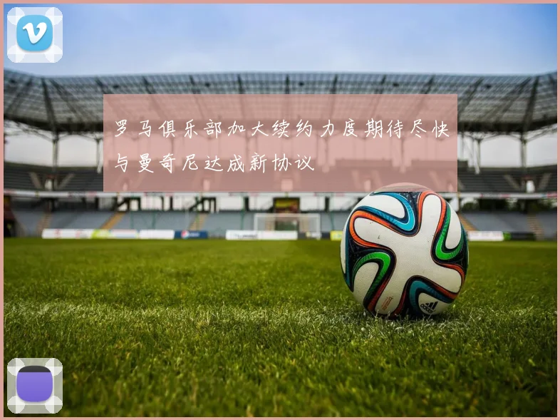 罗马俱乐部加大续约力度期待尽快与曼奇尼达成新协议