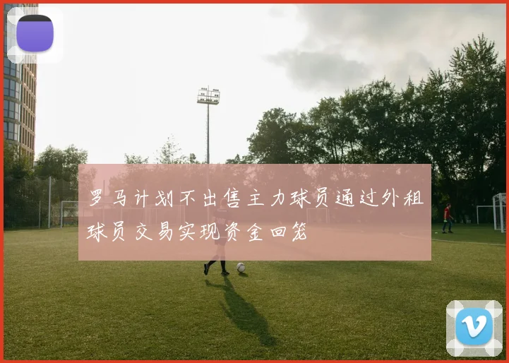 罗马计划不出售主力球员通过外租球员交易实现资金回笼