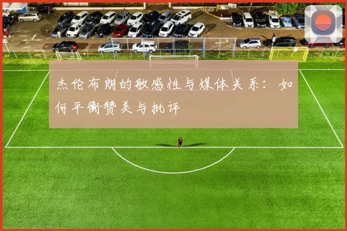 杰伦布朗的敏感性与媒体关系：如何平衡赞美与批评