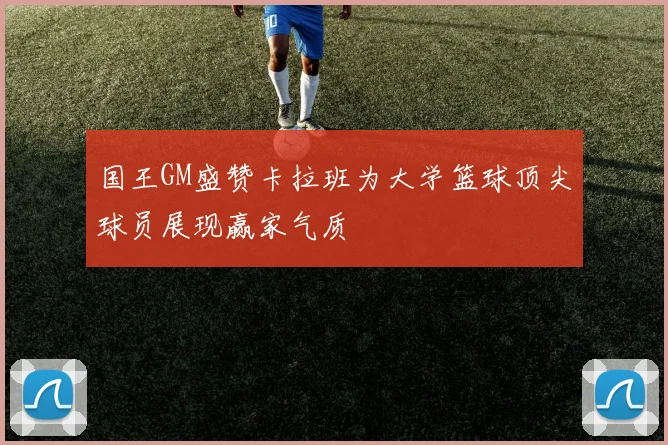国王GM盛赞卡拉班为大学篮球顶尖球员展现赢家气质