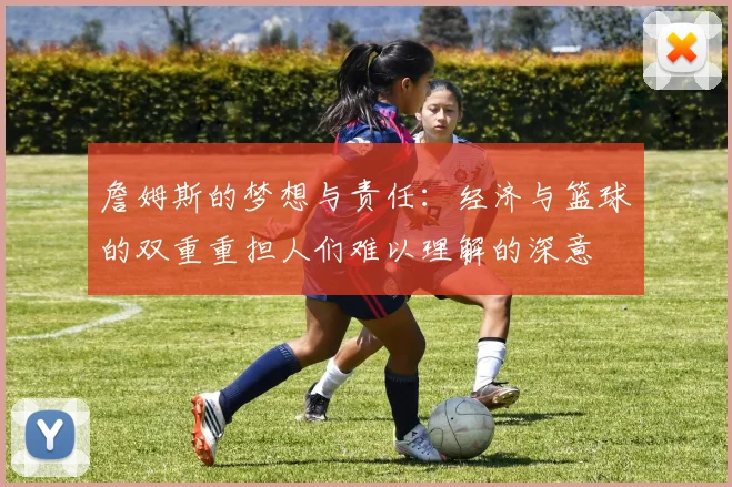 詹姆斯的梦想与责任：经济与篮球的双重重担人们难以理解的深意