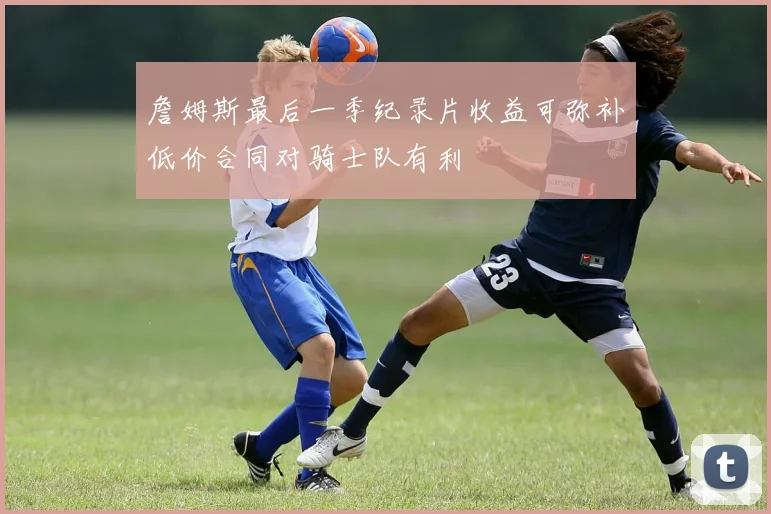 詹姆斯最后一季纪录片收益可弥补低价合同对骑士队有利