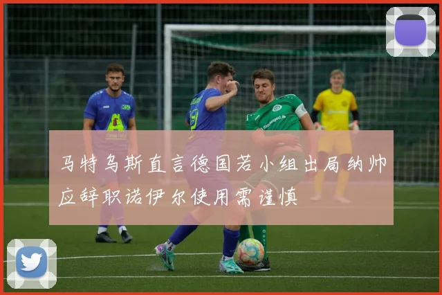 马特乌斯直言德国若小组出局纳帅应辞职诺伊尔使用需谨慎