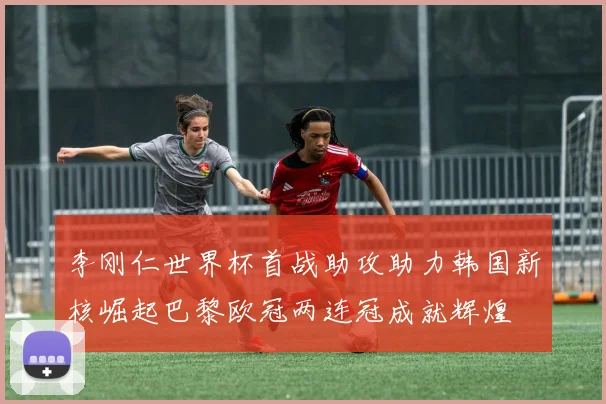 李刚仁世界杯首战助攻助力韩国新核崛起巴黎欧冠两连冠成就辉煌