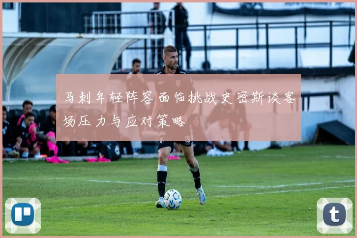 马刺年轻阵容面临挑战史密斯谈客场压力与应对策略