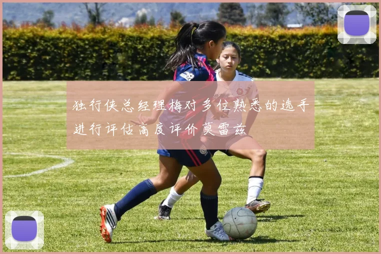 独行侠总经理梅对多位熟悉的选手进行评估高度评价莫雷兹