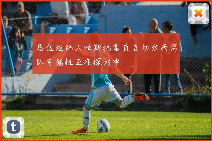 恩佐经纪人帕斯托雷直言切尔西离队可能性正在探讨中