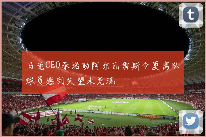 马竞CEO承诺助阿尔瓦雷斯今夏离队球员感到失望未兑现