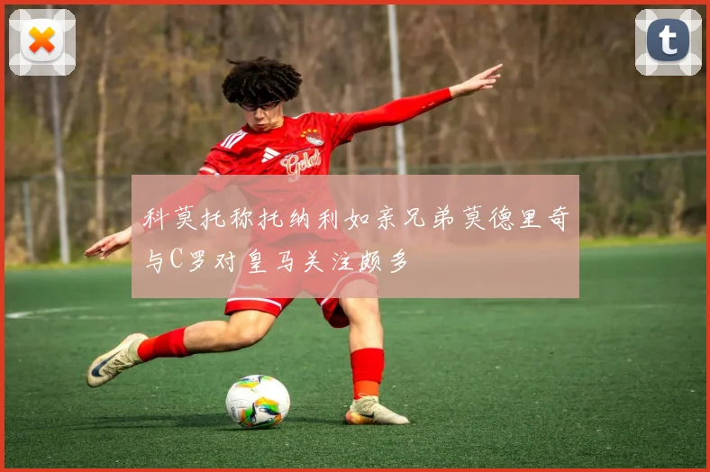 科莫托称托纳利如亲兄弟莫德里奇与C罗对皇马关注颇多