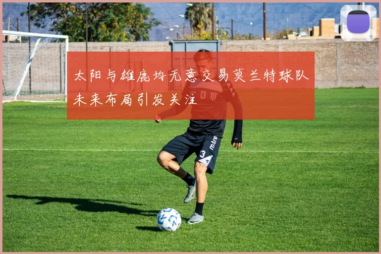 太阳与雄鹿均无意交易莫兰特球队未来布局引发关注