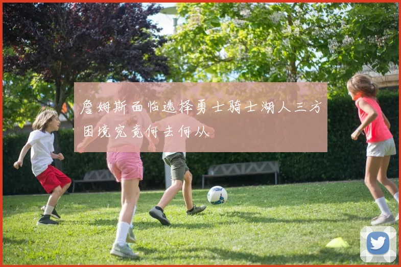 詹姆斯面临选择勇士骑士湖人三方困境究竟何去何从