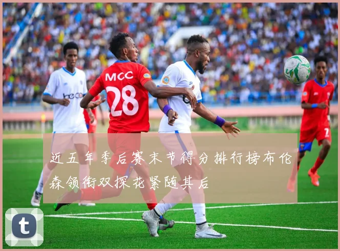 近五年季后赛末节得分排行榜布伦森领衔双探花紧随其后