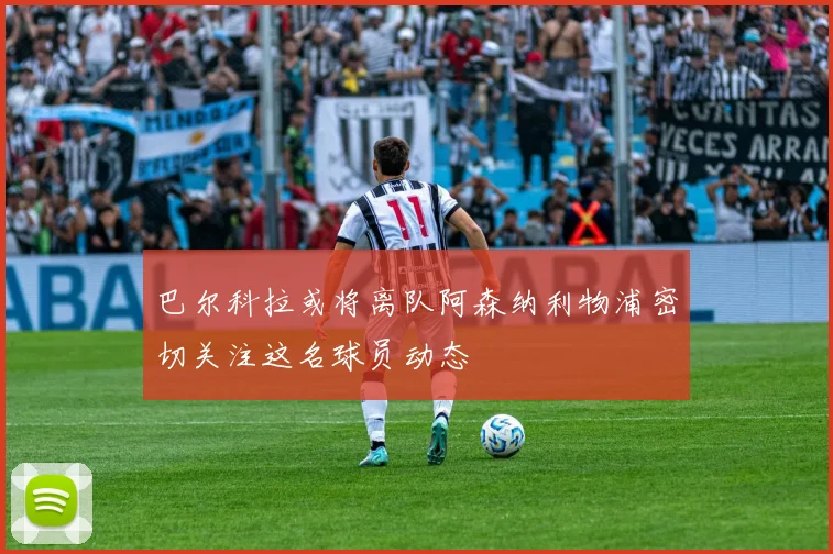 巴尔科拉或将离队阿森纳利物浦密切关注这名球员动态