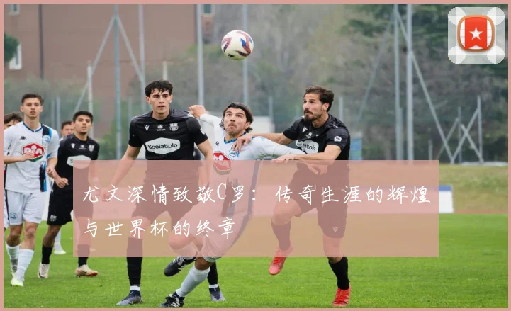 尤文深情致敬C罗：传奇生涯的辉煌与世界杯的终章