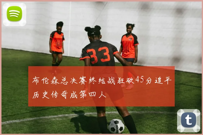 布伦森总决赛终结战狂砍45分追平历史传奇成第四人