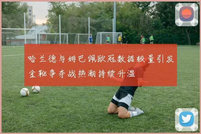 哈兰德与姆巴佩欧冠数据较量引发金靴争夺战热潮持续升温